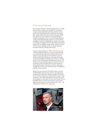 Onwards and Upwards
Over the past 150 years, Thomas Broadbent & Sons Limited
has continued to expand and strengthen it’s network of
company owned sales ofﬁces and representation in most
parts of the industrialised world including the UK, Ireland,
USA, Canada, South and Central America, Europe, Middle
East, Africa, China and Thailand. In the UK Broadbent’s
subsidiary, Vega Systems UK, is one of the leading suppliers
of large scale industrial laundry systems. In many countries
Broadbent is now ﬁrmly established as a leader in the supply
of centrifuge technology, which provides substantial customer
beneﬁts such as reliability, energy-savings, advanced controls
and automation, leading to minimum operator attention,
increased production and high performance.
This year marks Broadbent’s 150th Anniversary of
Thomas Broadbent taking the ﬁrst steps towards founding
a successful business which has continued to ﬂourish and
expand in many ways right up to the present time. Over
this period, Broadbent has grown and prospered through
innovative developments, ﬂexibility and a focus on customer
service, not to mention good old-fashioned hard work. This
recipe for success continues to guide the board of directors
focussing on product development and enhancements as
well as improving our international customer relationship
management to ensure the continued success of Broadbent’s
well into the next century.
Being at the hub of the early UK textile industry, the town
of Huddersﬁeld produced many family-owned engineering
businesses that continued to ﬂourish long after the industry
fell into decline. Unlike many of these small to medium-sized
businesses, which totally disappeared from the scene, went
into liquidation or were taken over and moved away, Thomas
Broadbent & Sons Limited remained intact, becoming the
largest family business to survive until the present time - still
employing local people at the original site.
Simon Broadbent 2014 -
Courtesy of the
Huddersﬁeld Examiner
 