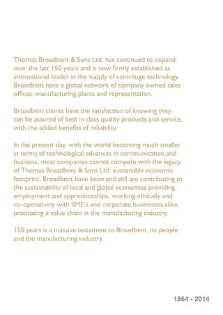 Thomas Broadbent & Sons Ltd. has continued to expand
over the last 150 years and is now ﬁrmly established as
international leader in the supply of centrifuge technology.
Broadbent have a global network of company owned sales
ofﬁces, manufacturing plants and representation.
Broadbent clients have the satisfaction of knowing they
can be assured of best in class quality products and service,
with the added beneﬁts of reliability.
In the present day, with the world becoming much smaller
in terms of technological advances in communication and
business, most companies cannot compete with the legacy
of Thomas Broadbent & Sons Ltd. sustainable economic
footprint. Broadbent have been and still are contributing to
the sustainability of local and global economies providing
employment and apprenticeships, working ethically and
co-operatively with SME’s and corporate businesses alike,
promoting a value chain in the manufacturing industry.
150 years is a massive testament to Broadbent, its people
and the manufacturing industry.
1864 - 2014
 