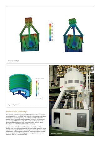 Research and Technology
The research and technology facility at Broadbent includes a full range of
in-house engineering and design skills covering process design, mechanical,
electrical and control engineering. From this research Broadbent has
enjoyed several successful patents, leading to exclusivity and protection
of our designs. All the major parts of our solids liquid separation and
geotechnical equipment are made in our own manuf acturing facility.
Broadbents are an ISO9001:2008 Certiﬁed Company.
Using the latest Finite Element Software also ensures that with the
demand from the Processing Industries for larger, higher speed and higher
capacity centrifuges for the future, our designs can be veriﬁed prior to the
development of equipment for commercial production. Leading the way
to the next generation of centrifuges and ensuring celebrating our next
milestone after our 150th Anniversary.
300
275
250
225
200
175
150
125
100
75
50
25
0
von Mises (N/mm^2 (MPa))
Yield strength: 402
1.00
0.92
0.83
0.75
0.67
0.58
0.50
0.42
0.33
0.25
0.17
0.08
0.00
AMPRES
Batch sugar centrifugal.
Sugar centrifugal basket.
Batch sugar centrifugal.
 