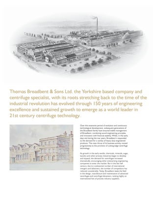 Thomas Broadbent & Sons Ltd. the Yorkshire based company and
centrifuge specialist, with its roots stretching back to the time of the
industrial revolution has evolved through 150 years of engineering
excellence and sustained growth to emerge as a world leader in
21st century centrifuge technology.
Over this extensive period of evolution and continuous
technological development, subsequent generations of
the Broadbent family have ensured stable management
of Broadbent, combining sound engineering principles
and innovation with ﬁnancial stability. Whilst, in the early
days and during the war years, Broadbent’s responded
to the demand for a variety of heavy-duty engineered
products. The main thrust of its business activity moved
progressively to the provision of cutting-edge centrifuge
technology.
As growth in the early textile, chemicals, minerals, sugar,
laundry and other process industries began to develop
and expand, the demand for centrifuges increased
dramatically, encouraging other enterprising engineering
companies to enter the market. But in the last half
century, due to a substantial number of international
mergers and takeovers, the number of competitors has
reduced considerably. Today, Broadbent leads the ﬁeld
in the design, manufacture and maintenance of advanced
centrifuges and centrifugal decanters, ranking highly on
international lists of process industry suppliers.
 