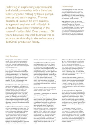 The Early Days
Employing three men and three boys, early
work for the Broadbent factory consisted
mainly of general engineering projects, iron
founding and the maintenance and repair of
textile machinery and steam engines, at a time
when many of the large mills were being built in
the river valleys of West Yorkshire.
As an enterprising 31 year old, technically
qualiﬁed engineer, Thomas quickly established
an enviable reputation for his natural
inventiveness, high standard of workmanship
and detailed knowledge of the latest process
techniques and production machinery. He
was a keen advocate of engineering education
and maintained an active interest in the local
Mechanics Institute – an early forerunner of
what is now the University of Huddersﬁeld.
Having repaired and refurbished a substantial
number of centrifugal extractors, installed as
dryers in the textile industry, Thomas began
to see great potential for applications in other
industries which had a need for dewatering and
solids/liquids separation.
In the late 19th century, whilst examining a
hydro-extractor, brought in for repair from a
local mill, Thomas considered the practicalities
of centrifuge manufacture at the Huddersﬁeld
factory. His company had all the necessary skills,
machine tools and manufacturing facilities for
this type of production and he is reputed to
have said, “If I could only make one of these,
every two weeks, I should be alright.”
Before the introduction of the hydro-extractor,
various methods of applying centrifugal force
had been in use - the earliest being an apparatus
used in the textile trade to dry cops of wet
yarn. Wet yarn was placed in a perforated
container, slung by chains from a bar, one end
of which was pivoted in a recess in the wall
of the building. The bar, manipulated by hand,
enabled the container to be swung around
faster and faster until it was actually revolving at
considerable speed around the axis of the bar,
a process which caused liquor to be discharged
centrifugally through the perforations in the wall
of the container.
In 1870 Broadbent produced its ﬁrst centrifugal
extractor for the speedy removal of water from
washed wool and cloth. The machine proved
to be so effective and reliable that Broadbent
was awash with orders from all the mills in
the valleys of West Yorkshire. It is evident that
Thomas had no claim to being the inventor
of the hydro-extractor, using the principle of
centrifugal force for extracting liquids from
solids, but he was decidedly a pioneer in
extending and exploiting its practical application
– ﬁrstly in the textile mills and then in the
chemicals, process, laundry and sugar industries.
Towards the end of the 19th century, most
centrifugal extractors were driven by steam
engines or iron line shafting. Broadbent saw
the need for small steam engines, designed
speciﬁcally to drive centrifuges but able to serve
as dual purpose machines when required to
power other machinery. As a spin-off from this,
Broadbent produced a range of small, high-
speed, vertical steam engines, installed on bed
plates, speciﬁcally designed to drive centrifuges
in the sugar industry. These machines
incorporated a new and innovative lubrication
system, which automatically lubricated all
moving parts. A good example of this type of
machine is exhibited at the Tolson Museum in
Huddersﬁeld.
On the 30th March 1875, the Crown granted
Thomas a patent for the ﬁrst hydro-extractor,
directly driven by a steam engine.
The following is an extract from the “Industries
of Yorkshire 1890” journal.
“At these works, Messrs Broadbent carry on
upon an extensive scale a general iron founding
and engineering trade, and here they devote
a large share of attention to the manufacture
of the notable speciality by which they have
become so widely famous during recent
years. We allude of course to Broadbent’s
steam driven hydro-extractor. These excellent
machines are admittedly unsurpassed by any
apparatus of their kind, now before the notice
of the industrial world. They are adapted for
textile manufacturers, dye-houses, laundries,
chemical works, sugar reﬁneries, etc. etc.,
and are driven direct by a small steam engine,
which, from its peculiar construction and
accuracy of balance, can be run at a very high
velocity without any liability to get out of
order.”
Unfortunately, Thomas died in 1880 at the early
age of 47, without having seen the end results
of his many innovative designs and inventions.
He was a member of the Institution of
Mechanical Engineers and its journal recorded
that “ he was an architect and engineer for the
winding gear which hauled the clay wagons
of the Huddersﬁeld Water Works Reservoir
Project at Wessenden Head and that “he was
frequently consulted in other engineering works
in the town of Huddersﬁeld.”
Thomas’s wife Helen stepped in and ran the
business, unaided, for the next ﬁve or six years
until their sons William and Horace were able
to take over - a remarkable achievement for
a woman at that time. In 1895 the business
was registered as a Limited Liability Company,
trading for the ﬁrst time as Thomas Broadbent
& Sons Ltd.
On taking over the business, William and
Horace saw the need to rationalise the product
range, which was now mainly concentrated on
the design and manufacture of centrifuges. The
brothers saw great opportunities to capture
and expand their share of world markets and
carried out a special study of centrifuge types
being produced in Huddersﬁeld, combining this
with a market survey – detailed research, which
included countries as far apart as Canada and
Australia.
It is interesting to note that, at this time,
Horace had formed a close friendship with
Frank Brown, the enterprising son of David
Brown, who in the early days had worked for
Broadbent as a pattern maker, before setting up
his own business. Horace and Frank considered
the merger of their two businesses but due to
stubbornness both remained independent and
became internationally well known for their
individual products.
Following an engineering apprenticeship
and a brief partnership with a friend and
fellow engineer, making hydraulic pumps,
presses and steam engines, Thomas
Broadbent founded his own business
as a general engineer and millwright in
a modest two storey workshop in the
town of Huddersﬁeld. Over the next 100
years, however, this small business was to
increase considerably in size to become a
20,000 m2
production facility.
Early Centrifuges
 