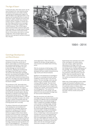 Towards the turn of the 19th century, the
introduction of electricity and the use of
electric motors began to revolutionise process
and manufacturing activities in most of the
industrialised world. Broadbent was quick
to take advantage and move forward in
this direction, designing and manufacturing
centrifuges driven by DC electric motors.
The very ﬁrst electrically-driven centrifugal
extractor was produced by Broadbent in 1895.
This incorporated a basket attached to the
motor shaft, which carried the armature of the
DC motor. The design was quickly accepted by
industry and easily adapted to AC current when
this became available.
The introduction of AC, electrically driven
centrifuges also stimulated innovation in other
aspects of centrifuge design. For instance,
the new type 4 machines were installed with
centrifugal clutches between the motor sleeve
and the spindle carrying the basket, allowing
the basket to accelerate to full speed without
using excessive starting current . This design
was patented by Horace Broadbent in 1901 and
was the ﬁrst centrifuge of its type in the world.
The type 4 machine incorporated what was
decidedly the forerunner of an extensive range
of driving clutches still in use today.
The advent of electricity and rapid progress
in the development and manufacture of
electrically-driven centrifuges, became the
motivation for setting up a new Electrical
Department within Broadbent, ensuring
the future progress of direct driven electric
extractors and the production of special high
starting torque motors, which were integral
with other mechanical mechanisms. Further to
this, the department was quickly charged with
the production of control gear and progressing
the design, development and manufacture of a
series of interchangeable 50 – 75 horsepower
electric motors to drive line shafting in various
works departments. These motors soon
replaced the old steam and gas engines as a
more economic and reliable means of driving
power.
With the introduction of ball bearings in 1910,
machines designed to incorporate these were
developed and were initially introduced into the
sugar, laundry and chemical industries.
Signiﬁcant in the development of centrifuges at
this time was a prototype horizontal machine,
installed for continuous duty in the chemical
industry. This new centrifuge, which was well
ahead of its time, consisted of two cylinders
running at different speeds. The inner drum
incorporated an internal scroll - a feature that
pushed the solids along the entire length of the
rotating outer cylinder, continuously processing
and discharging them. This machine was
unsuccessful, but as a new concept, was well
ahead of its time and provided the design basis
for future product developments.
Both the over-driven and under-driven
centrifuges used in the chemical industries were
proving to be inefﬁcient when processing large
quantities of liquor and small percentages of
solids. To address this, Broadbent developed
a new concept in centrifuge design, whereby
the in-feed and the discharge of solids could
be operated at full speed. This was known as
the inclined spindle ploughing centrifuge, in
which the spindle, carrying an inclined basket
is a 30 degree angle to the horizontal. The
slurry, or mother liquor is fed continuously from
overhead tanks into the revolving basket and
separation is achieved when sufﬁcient solids
have accumulated against the basket wall. The
inlet pipe is then closed and a manual or power-
operated plough is introduced to remove the
solids, which are then discharged through a
chute onto a conveyor or into a container.
Experimental work continued on the under-
driven centrifuge for the textile industry
and a new concept, rapidly improved the
effectiveness of this design, which also
incorporated tension springs to support both
the rotating and non-rotating oscillating parts of
the centrifuge. These machines, ﬁrst installed
in 1937, proved to be highly successful. The
ﬁrst production model was known as the 36”
JB (39), where the initials JB stood for “Jelly
Belly” – a term which became obvious when
the machine was observed with its outer case
removed.
Whilst many of these signiﬁcant product design
changes and innovative modiﬁcations were
often associated with the speciﬁc requirements
of a particular product or industry, many
were readily incorporated in centrifuge types
traditionally installed in other areas, including
the textile, chemical, laundry and process
industries.
The Age of Steam
In those early days, when steam power was the
main driving force for most industrial activity,
the business became more closely involved
in producing and installing steam engines. By
1893, Broadbent had progressed further in this
direction and introduced the ﬁrst of a series of
large steam engines, designed and constructed
to power textile machinery. One of the ﬁrst
of these machines, supplied to a textile mill in
the Colne Valley, proved to be so successful
that many more followed, ranging from 100
to 260 horsepower. Most of these engines
were horizontal tandem compound types with
Corliss valve gear on the high pressure cylinder,
whilst other machines constructed towards
the turn of the century, were built to a vertical
conﬁguration. Some of these engines were
known to have operated for periods of between
50 to 70 years.
1864 - 2014
Centrifuge Development
and Electriﬁcation
 