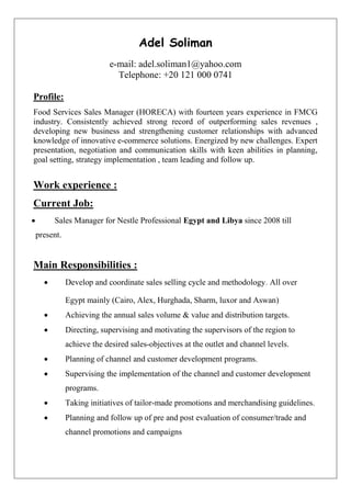 Adel Soliman
e-mail: adel.soliman1@yahoo.com
Telephone: +20 121 000 0741
Profile:
Food Services Sales Manager (HORECA) with fourteen years experience in FMCG
industry. Consistently achieved strong record of outperforming sales revenues ,
developing new business and strengthening customer relationships with advanced
knowledge of innovative e-commerce solutions. Energized by new challenges. Expert
presentation, negotiation and communication skills with keen abilities in planning,
goal setting, strategy implementation , team leading and follow up.
Work experience :
Current Job:
 Sales Manager for Nestle Professional Egypt and Libya since 2008 till
present.
Main Responsibilities :
 Develop and coordinate sales selling cycle and methodology. All over
Egypt mainly (Cairo, Alex, Hurghada, Sharm, luxor and Aswan)
 Achieving the annual sales volume & value and distribution targets.
 Directing, supervising and motivating the supervisors of the region to
achieve the desired sales-objectives at the outlet and channel levels.
 Planning of channel and customer development programs.
 Supervising the implementation of the channel and customer development
programs.
 Taking initiatives of tailor-made promotions and merchandising guidelines.
 Planning and follow up of pre and post evaluation of consumer/trade and
channel promotions and campaigns
 