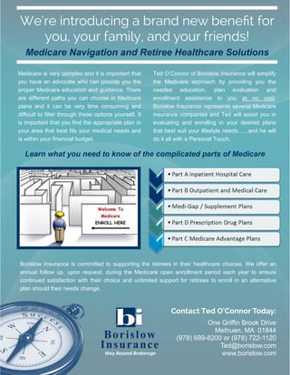 One Griffin Brook Drive
Methuen, MA 01844
(978) 689-8200 or (978) 722-1120
Ted@borislow.com
www.borislow.com
Contact Ted O’Connor Today:
Medicare Navigation and Retiree Healthcare Solutions
Borislow
Insurance
Way Beyond Brokerage
We’re introducing a brand new benefit for
you, your family, and your friends!
Medicare is very complex and it is important that
you have an advocate who can provide you the
proper Medicare education and guidance. There
are different paths you can choose in Medicare
plans and it can be very time consuming and
difficult to filter through these options yourself. It
is important that you find the appropriate plan in
your area that best fits your medical needs and
is within your financial budget.
Ted O’Connor of Borislow Insurance will simplify
the Medicare approach by providing you the
needed education, plan evaluation and
enrollment assistance to you at no cost.
Borislow Insurance represents several Medicare
insurance companies and Ted will assist you in
evaluating and enrolling in your desired plans
that best suit your lifestyle needs…...and he will
do it all with a Personal Touch.
Learn what you need to know of the complicated parts of Medicare
Borislow Insurance is committed to supporting the retirees in their healthcare choices. We offer an
annual follow up, upon request, during the Medicare open enrollment period each year to ensure
continued satisfaction with their choice and unlimited support for retirees to enroll in an alternative
plan should their needs change.
 