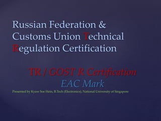 Russian Federation &
Customs Union Technical
Regulation Certification
TR / GOST R Certification
EAC Mark
Presented by Kyaw Soe Hein, B.Tech (Electronics), National University of Singapore
 