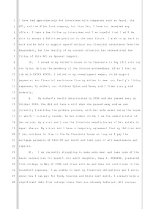 1
2
3
4
5
6
7
8
9
10
11
12
13
14
15
16
17
18
19
20
21
22
23
24
25
26
27
28
I have had approximately 4-6 interviews with companies such as Pepsi, the
NFL, and the Allan Lund company, but thus far, I have not received any
offers. I have a few follow up interviews and I am hopeful that I will be
able to secure a full-time position in the near future. I wish to go back to
work and be able to support myself without any financial assistance from the
Respondent, but the reality of my current situation has necessitated the
filing of this RFO re Spousal Support.
IX. I moved in my mother’s house in La Crescenta in May 2010 with our
son Dylan, during the pendency of the divorce proceedings. After I lost my
job with XXXXX XXXXX, I relied on my unemployment wages, child support
payments, and financial assistance from my mother to meet our family’s living
expenses. My mother, our children Dylan and Dana, and I lived simply and
modestly.
X. My mother’s health deteriorated in 20XX and she passed away in
October 20XX. She did not have a will when she passed away and we are
currently finalizing the probate process, with her sole asset being the house
in which I currently reside. As her eldest child, I am the administrator of
her estate. My sister and I are the intestate beneficiaries of her estate in
equal shares. My sister and I have a temporary agreement that my children and
I can continue to live in the La Crescenta house so long as I pay the
mortgage payments of $663.00 per month and take care of all maintenance and
repairs.
XI. I am currently struggling to make ends meet and take care of the
basic necessities for myself. Our adult daughter, Dana A. XXXXXXX, graduated
from college in May of 20XX and lives with me and does not contribute to the
household expenses. I am unable to meet my financial obligations and I worry
about how I can pay for food, housing and bills next month. I already have a
significant debt from college loans that are already deferred. All sources
 