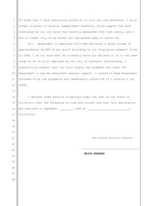 1
2
3
4
5
6
7
8
9
10
11
12
13
14
15
16
17
18
19
20
21
22
23
24
25
26
27
28
Of funds that I have previously relied on to live are now exhausted. I am no
longer eligible to receive unemployment benefits, child support has been
terminated as our son Dylan has recently graduated from high school, and I
can no longer rely on my mother who has passed away to assist me.
XII. Respondent is employed full-time and earns a gross income of
approximately $6,088.00 per month according to our Stipulated Judgment filed
in 20XX. I do not know what he currently earns but believe it is in the same
range as he is still employed by the city of Glendale. Accordingly, I
respectfully request that the Court modify the Judgment and order the
Respondent to pay me reasonable spousal support. I intend to keep Respondent
informed of my job prospects and immediately inform him if I receive a job
offer.
I declare under penalty of perjury under the laws of the State of
California that the foregoing is true and correct and that this declaration
was executed on September ________, 20XX at ___________________________,
California.
See attached facsimile signature
____________________________________
ERICA XXXXXXX
 