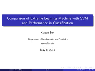Comparison of Extreme Learning Machine with SVM
and Performance in Classiﬁcation
Xiaoyu Sun
Department of Mathematics and Statistics
xysun@bu.edu
May 8, 2015
Xiaoyu Sun (BU) ELM May 8, 2015 1 / 21
 
