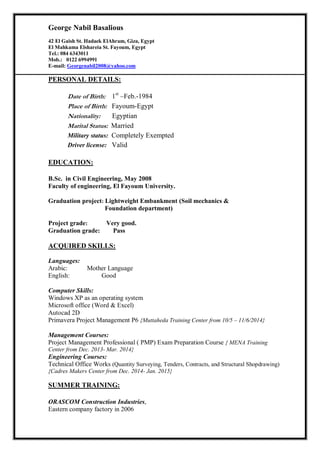 George Nabil Basalious
42 El Gaish St. Hadaek ElAhram, Giza, Egypt
El Mahkama Elshareia St. Fayoum, Egypt
Tel.: 084 6343011
Mob.: 0122 6994991
E-mail: Georgenabil2008@yahoo.com
PERSONAL DETAILS:
Date of Birth: 1st
–Feb.-1984
Place of Birth: Fayoum-Egypt
Nationality: Egyptian
Marital Status: Married
Military status: Completely Exempted
Driver license: Valid
EDUCATION:
B.Sc. in Civil Engineering, May 2008
Faculty of engineering, El Fayoum University.
Graduation project: Lightweight Embankment (Soil mechanics &
Foundation department)
Project grade: Very good.
Graduation grade: Pass
ACQUIRED SKILLS:
Languages:
Arabic: Mother Language
English: Good
Computer Skills:
Windows XP as an operating system
Microsoft office (Word & Excel)
Autocad 2D
Primavera Project Management P6 {Muttaheda Training Center from 10/5 – 11/6/2014}
Management Courses:
Project Management Professional ( PMP) Exam Preparation Course { MENA Training
Center from Dec. 2013- Mar. 2014}
Engineering Courses:
Technical Office Works (Quantity Surveying, Tenders, Contracts, and Structural Shopdrawing)
{Cadres Makers Center from Dec. 2014- Jan. 2015}
SUMMER TRAINING:
ORASCOM Construction Industries,
Eastern company factory in 2006
 