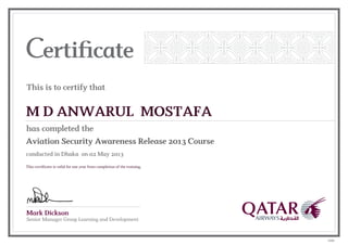 Mark Dickson
Senior Manager Group Learning and Development
This is to certify that
has completed the
M D ANWARUL MOSTAFA
Aviation Security Awareness Release 2013 Course
conducted in Dhaka on 02 May 2013
This certificate is valid for one year from completion of the training.
12595
 