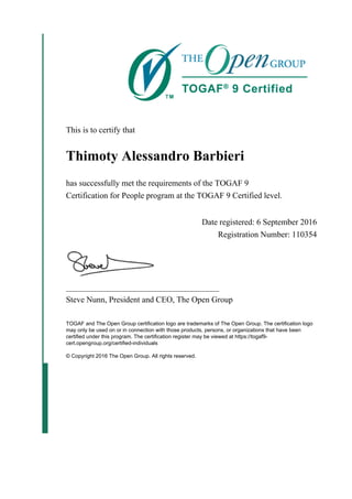 This is to certify that
Thimoty Alessandro Barbieri
has successfully met the requirements of the TOGAF 9
Certification for People program at the TOGAF 9 Certified level.
Date registered: 6 September 2016
Registration Number: 110354
_____________________________________
Steve Nunn, President and CEO, The Open Group
TOGAF and The Open Group certification logo are trademarks of The Open Group. The certification logo
may only be used on or in connection with those products, persons, or organizations that have been
certified under this program. The certification register may be viewed at https://togaf9-
cert.opengroup.org/certified-individuals
© Copyright 2016 The Open Group. All rights reserved.
 