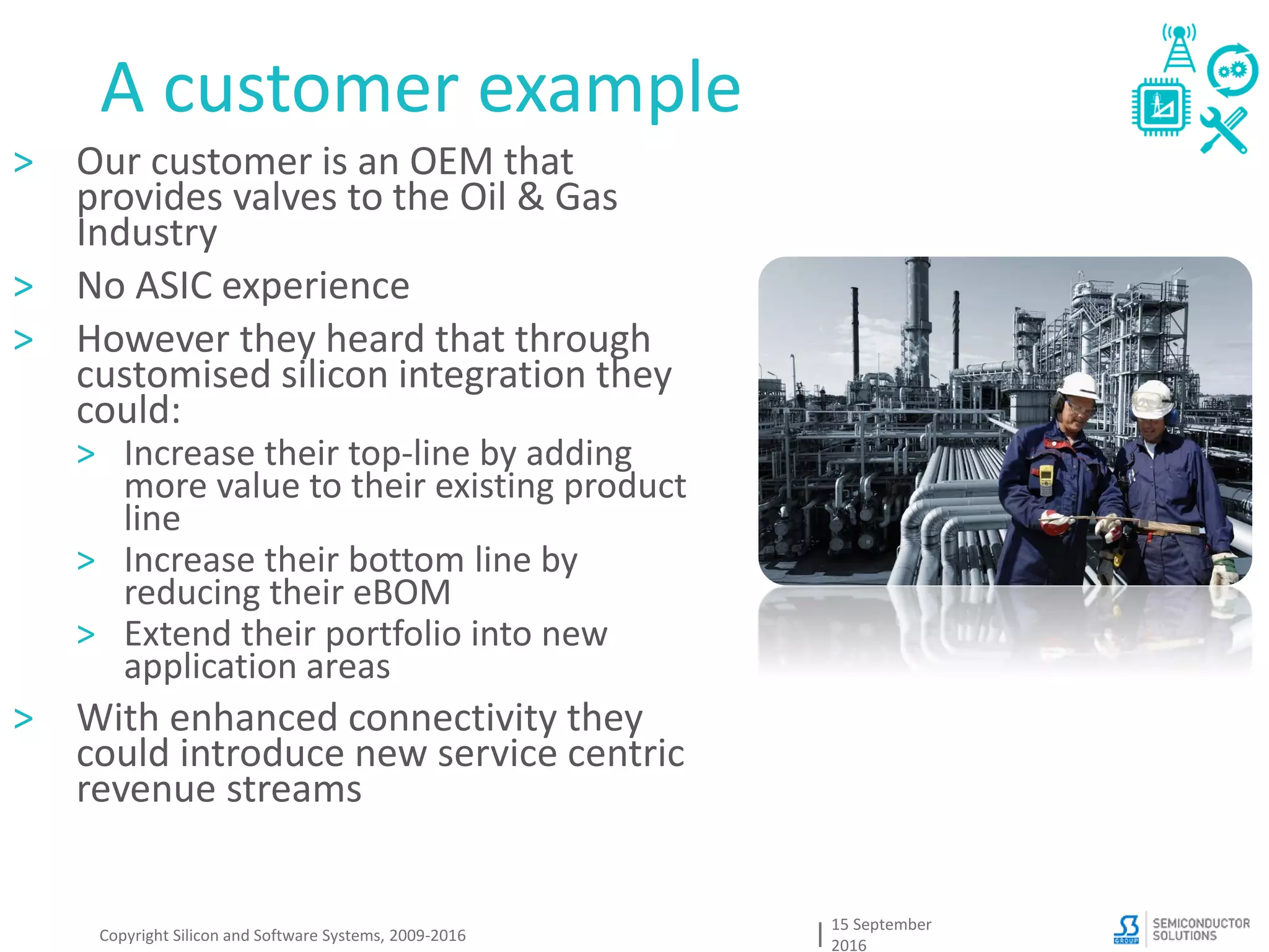 A customer example
15 September
2016
Copyright Silicon and Software Systems, 2009-2016
> Our customer is an OEM that
provides valves to the Oil & Gas
Industry
> No ASIC experience
> However they heard that through
customised silicon integration they
could:
> Increase their top-line by adding
more value to their existing product
line
> Increase their bottom line by
reducing their eBOM
> Extend their portfolio into new
application areas
> With enhanced connectivity they
could introduce new service centric
revenue streams
 