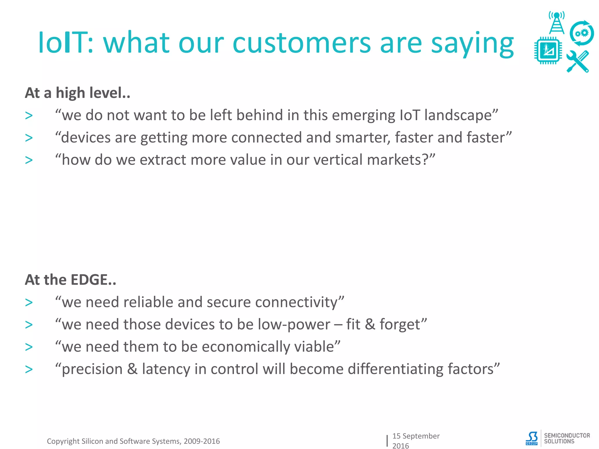 IoIT: what our customers are saying
15 September
2016
Copyright Silicon and Software Systems, 2009-2016
At a high level..
> “we do not want to be left behind in this emerging IoT landscape”
> “devices are getting more connected and smarter, faster and faster”
> “how do we extract more value in our vertical markets?”
At the EDGE..
> “we need reliable and secure connectivity”
> “we need those devices to be low-power – fit & forget”
> “we need them to be economically viable”
> “precision & latency in control will become differentiating factors”
 