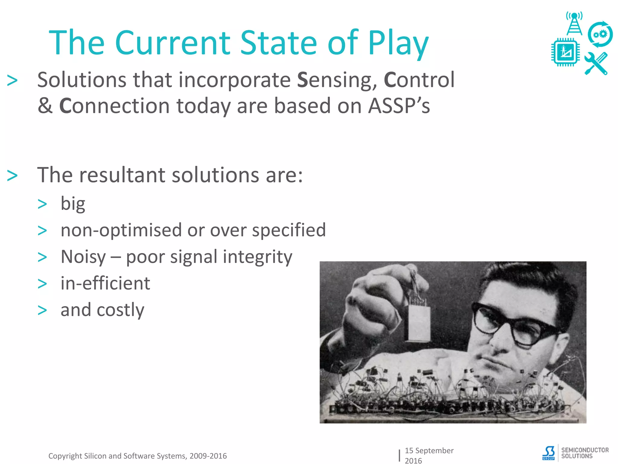 The Current State of Play
15 September
2016
Copyright Silicon and Software Systems, 2009-2016
> Solutions that incorporate Sensing, Control
& Connection today are based on ASSP’s
> The resultant solutions are:
> big
> non-optimised or over specified
> Noisy – poor signal integrity
> in-efficient
> and costly
 