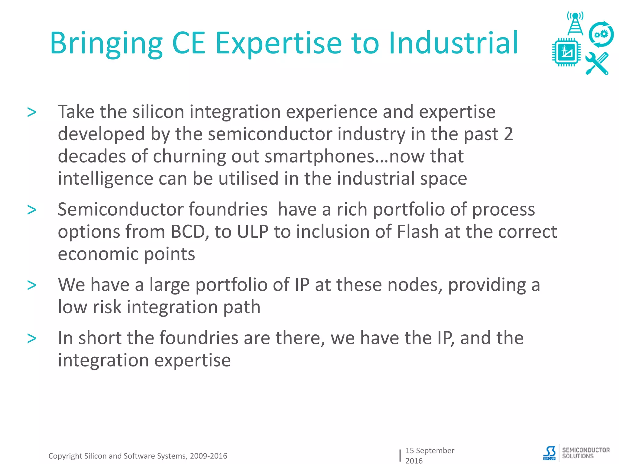 Bringing CE Expertise to Industrial
15 September
2016
> Take the silicon integration experience and expertise
developed by the semiconductor industry in the past 2
decades of churning out smartphones…now that
intelligence can be utilised in the industrial space
> Semiconductor foundries have a rich portfolio of process
options from BCD, to ULP to inclusion of Flash at the correct
economic points
> We have a large portfolio of IP at these nodes, providing a
low risk integration path
> In short the foundries are there, we have the IP, and the
integration expertise
Copyright Silicon and Software Systems, 2009-2016
 