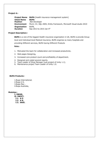 Project 4:-
Project Name BUPA [health insurance management system]
Client Name BUPA
Position .Net Developer
Environment Mvc4, C#, SQL 2005, Entity framework, Microsoft Visual studio 2010
Organisation BUPA,
Duration Sep 2013 to 2015 Jan 9th
Project Description:-
BUPA is a one of the biggest Health insurance organisation in UK, BUPA is provide Group
level and Individual level Medical insurance, BUPA organise so many hospitals and
providing Different services, BUPA having Different Products
Roles:-
1. Motivated the team for collaboration and increased productivity.
2. Web pages Designing,
3. Increased core product count and profitability of department.
4. Designed and coded several reports.
5. Team Leader of Shop Manager (sub-project of Unity 1.1).
6. Maintenance project Team Leader of Unity 1.0.
BUPA Products:-
1.Bupa International.
2.Bupa U K,
3.Bupa Max ,
4.Bupa Australia,
Modules:-
I. SWAN.
II. SWIFT.
I.1. A P.
I.2. A R.
I.3. SASI.
 