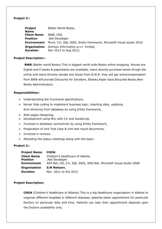 Project 3:-
Project
Name
Better World Books
Client Name BWB, USA
Position .Net Developer
Environment Mvc4, C#, SQL 2005, Entity framework, Microsoft Visual studio 2010
Organisation Genisys Information p.v.t limited,
Duration Nov 2012 to Aug 2013,
Project Description:-
BWB (Better world Books) This is biggest world wide Books online shopping thouse are
Digital and E books & paperbacks are available, Users directly purchase books throgh the
online and Users Directly donate any books from B.W.B they will get somecompensation
from BWB will provide Discounts for Donaters, Ebooks,Paper back,Recycled Books,New
Books Administrators.
Responsibilities:-
 Understanding the Functional specifications,
 Server Side coding to implement business logic, inserting data, updating
And retrieving from database by using Entity framework,
 Web pages Designing,
 Development using Mvc with C# and JavaScript,
 Involved in database connectivity by using Entity framework,
 Preparation of Unit Test Case & Unit test result documents.
 Involved in reviews.
 Attending the status meetings along with the team.
Project 2:-
Project Name CHOA
Client Name Children’s Healthcare of Atlanta
Position .Net Developer
Environment ASP.Net, IIS, C#, SQL 2005, ADO.Net, Microsoft Visual studio 2008
Organisation S.M Netserv,
Duration Nov 2011 to Oct 2012
Project Description:
CHOA (Children’s Healthcare of Atlanta) This is a big Healthcare organisation in Atlanta to
organise different hospitals in different diseases, patients taken appointment for particular
Doctors on particular date and time, Patients can take their appointment depends upon
the Doctors availability only.
 