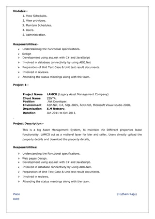 Modules:-
1. View Schedules.
2. View providers.
3. Maintain Schedules.
4. Users.
5. Administration.
Responsibilities:-
 Understanding the Functional specifications.
 Design
 Development using asp.net with C# and JavaScript
 Involved in database connectivity by using ADO.Net
 Preparation of Unit Test Case & Unit test result documents.
 Involved in reviews.
 Attending the status meetings along with the team.
Project 1:-
Project Name LAMCO (Legacy Asset Management Company)
Client Name ZENTA.
Position .Net Developer.
Environment ASP.Net, C#, SQL 2005, ADO.Net, Microsoft Visual studio 2008.
Organisation S.M Netserv,
Duration Jan 2011 to Oct 2011.
Project Description:-
This is a big Asset Management System, to maintain the Different properties lease
functionality, LAMCO act as a midlevel layer for bier and seller, Users directly upload the
property details and download the property details,
Responsibilities:
 Understanding the Functional specifications.
 Web pages Design.
 Development using asp.net with C# and JavaScript.
 Involved in database connectivity by using ADO.Net.
 Preparation of Unit Test Case & Unit test result documents.
 Involved in reviews.
 Attending the status meetings along with the team.
Place (Hytham Raju)
Date
 