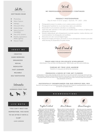  	
  
	
  	
  	
  	
  	
  	
  	
  	
  	
  	
  	
  	
  	
  	
  
  
• Photoshop  
• Nikon  Capture  
• Indesign  
• Microsoft  Office  
• Adobe  Bridge  
• Nikon/Cannon/  
Hasselblad  
• Mac  &  PC  Systems  
• Profoto,  Speedotron,  
White  Lighting  
• Wacom  Tablet  
  
  
  
  
Skills
S O F T W A R E / G E A R   
Work
M Y    P R O F E S S I O N A L    E X P E R I E N C E    |    C O N T I N U E D   
P R O D U C T    P H O T O G R A P H E R   
Shop  At  Home  TV  (E.W.  Scripps)  /  Nashville,  TN  /  2003  –  2006  
  
• Photographed  product  for  website,  on-­‐air,  creative  services,  and  print.        
• Photographed  headshots  for  on-­‐air  show  hosts,  talent,  and  celebrities.      
• Responsible  for  pre-­‐production  and  photo  co-­‐coordinating.    
• Supervised  daily  operations  of  the  studio  and  handled  proper  inventory  of  lighting  and  
photography  equipment.    
• Worked  collaboratively  with  all  departments  to  provide  expertise,  creative  direction,  and  
recommendations  for  photography  and  workflows.      
• Retouched  and  color  corrected  digital  images.    
• Researched  imaging  techniques  and  trends  to  ensure  photography  remained  up-­‐to-­‐date  
while  directing  set  preparations  for  photo  shoots.    
  
A B O U T    M E   
  
C R E ATI VE   
H AR D   WO R KIN G   
O R G AN IZE D   
SO C I AL   
DE DIC ATE D   
F AST   LE AR N E R   
R E LI ABLE   
SE LF    M O TI V ATE D   
Interests
H O B B I E S / F R E E    T I M E   
L I F E    M O T O   
  
R E C O M E N D A T I O N S   
  
“YO U    C AN ’T   W AIT   F O R   
IN SP IR AT IO N ,    YO U    H A VE   
TO    G O    AF TE R    IT   W ITH    A  
C LU B”   
-­‐ J A C K    L O N D O N   
  
MostProudof
A C H I E V E M E N T S      
T R A C K    A N D    F I E L D    C O L L E G I A T E    S C H O L A R S H I P   
NCAA  Division  1  Track  and  Field  in  the  following  events:    400M  Hurdles,  open  400,  and  the  4X400  relay.      
  
P R O D U C E D    A    S E R I E S    O F    F I N E    A R T    F L O W E R S   
I  picked  plants  in  various  stages  of  growth  and  the  macro  lens  on  my  camera  provided  a  microscopic  look  at  each  one.  
Using  Photoshop,  I  playfully  combined  different  elements  of  each  plant  to  create  new  and  vibrant  flowers,  often  pulling  
the  greatest  beauty  from  tiny  weeds  or  buds.  These  surreal  flowers  dance  with  an  electrical  charge  and  movement.    
www.aliciabooker.com/fine-­‐art  
  
Kryshee Pritchard
“Alicia  is  one  of  the  most  passionate  
photographers  I  have  met.  Whether  she  
is  building  a  photography  set,  staging  
lighting  or  styling  merchandise,  her  
attention  to  detail  and  perfectionist  
ways  always  make  her  photos  attention  
grabbing.  Alicia  is  great  at  taking  
direction  from  supervisors,  as  well  as  
leading  team  members  and  working  
solo.  Alicia  is  truly  a  delight  to  work  
with  and  continues  to  impress  those  
around  her.”  
Sharon Pennington
“Alicia  has  an  eye  for  composition  
and  an  intuitive  instinct  for  use  of  
light.  She  is  extremely  creative,  calm  
under  duress  and  able  to  prioritize  
projects.  She  is  at  ease  and  capable  
of  photographing  anything  from  
consumer  products  to  people.  She  is  
dependable,  flexible  and  able  to  
meet  deadlines.  She  was  a  valuable  
asset  to  our  team.  
Alicia Robenson
“Alicia  is  a  force  of  creative  energy  that  
MUST  find  expression.  I'm  impressed  
with  her  immense  talent,  work  ethic  
and  devotion  to  cultivating  new  skills.  
Above  all,  Alicia  is  an  excellent  human  
being  and  thus  a  complete  joy  to  work  
with.  I  highly  recommend  collaborating  
with  Alicia  if  you  want  to  create  
indelible  images  or  make  something  
look  amazing  so  you  can  sell  it”.  
  
F I N D I N G    M Y    T R U E    L O V E    A N D R E W   
Married  for  11  strong  years  and  still  feels  like  a  honeymoon.  
  
S U C C E S S F U L L Y    C R O W D F U N D E D    F O R    O U R    S E R V I C E    D O G ,    R E X   
Rex  has  his  own  instagram  account:  @rextheservicedog  .  Please  feel  free  to  follow  our  amazing  labretriever  as  he  works  
very  hard  for  my  husband,  Andrew.  
  
  
 