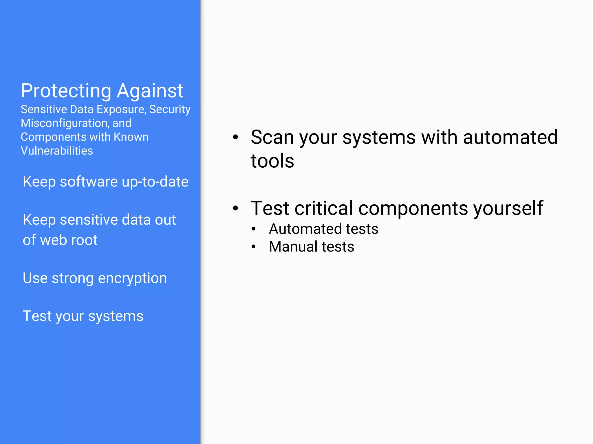 Protecting Against
Sensitive Data Exposure, Security
Misconfiguration, and
Components with Known
Vulnerabilities
Keep software up-to-date
Keep sensitive data out
of web root
Use strong encryption
Test your systems
• Scan your systems with automated
tools
• Test critical components yourself
• Automated tests
• Manual tests
 