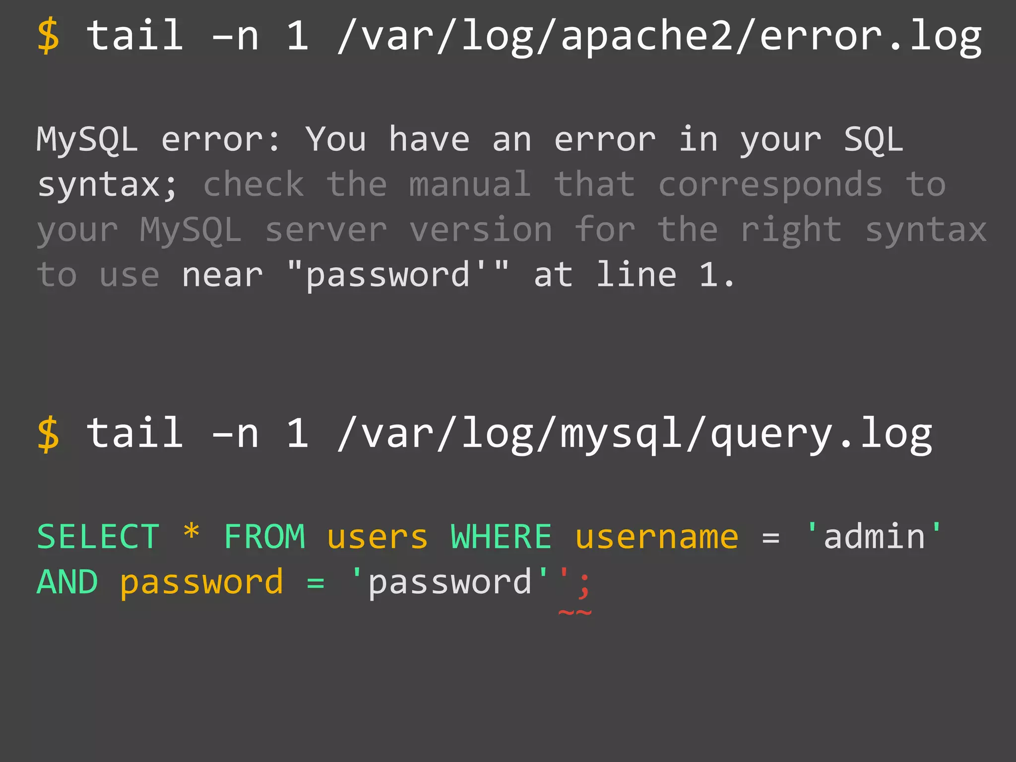 tail –n 1 /var/log/apache2/error.log
MySQL error: You have an error in your SQL
syntax; check the manual that corresponds to
your MySQL server version for the right syntax
to use near "password'" at line 1.
tail –n 1 /var/log/mysql/query.log
SELECT * FROM users WHERE username = 'admin'
AND password = 'password'';
$
~~
$
 