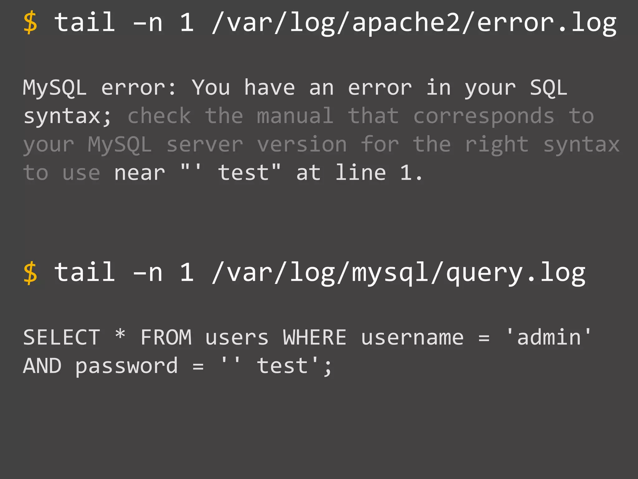 tail –n 1 /var/log/apache2/error.log
MySQL error: You have an error in your SQL
syntax; check the manual that corresponds to
your MySQL server version for the right syntax
to use near "' test" at line 1.
tail –n 1 /var/log/mysql/query.log
SELECT * FROM users WHERE username = 'admin'
AND password = '' test';
$
$
 