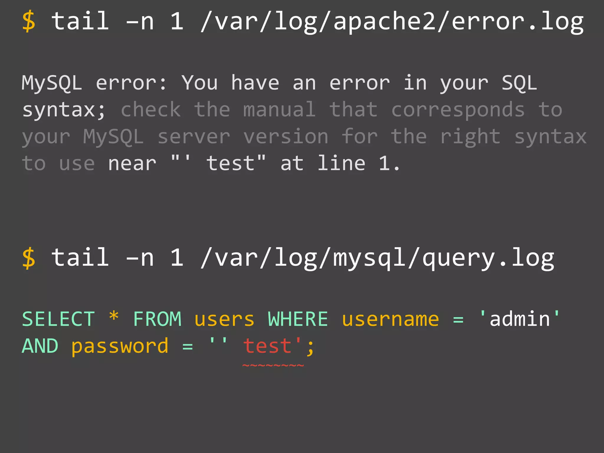 tail –n 1 /var/log/apache2/error.log
MySQL error: You have an error in your SQL
syntax; check the manual that corresponds to
your MySQL server version for the right syntax
to use near "' test" at line 1.
tail –n 1 /var/log/mysql/query.log
SELECT * FROM users WHERE username = 'admin'
AND password = '' test';
$
$
~~~~~~~~
 