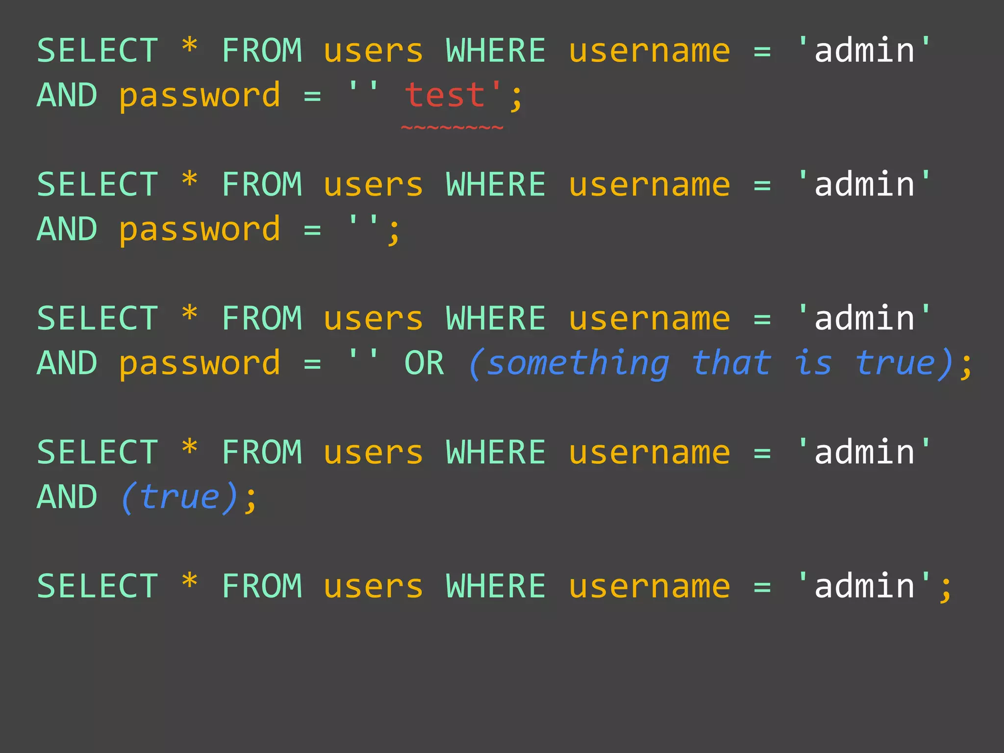 ~~~~~~~~
SELECT * FROM users WHERE username = 'admin'
AND password = '' test';
SELECT * FROM users WHERE username = 'admin'
AND password = '';
SELECT * FROM users WHERE username = 'admin'
AND password = '' OR (something that is true);
SELECT * FROM users WHERE username = 'admin'
AND (true);
SELECT * FROM users WHERE username = 'admin';
 