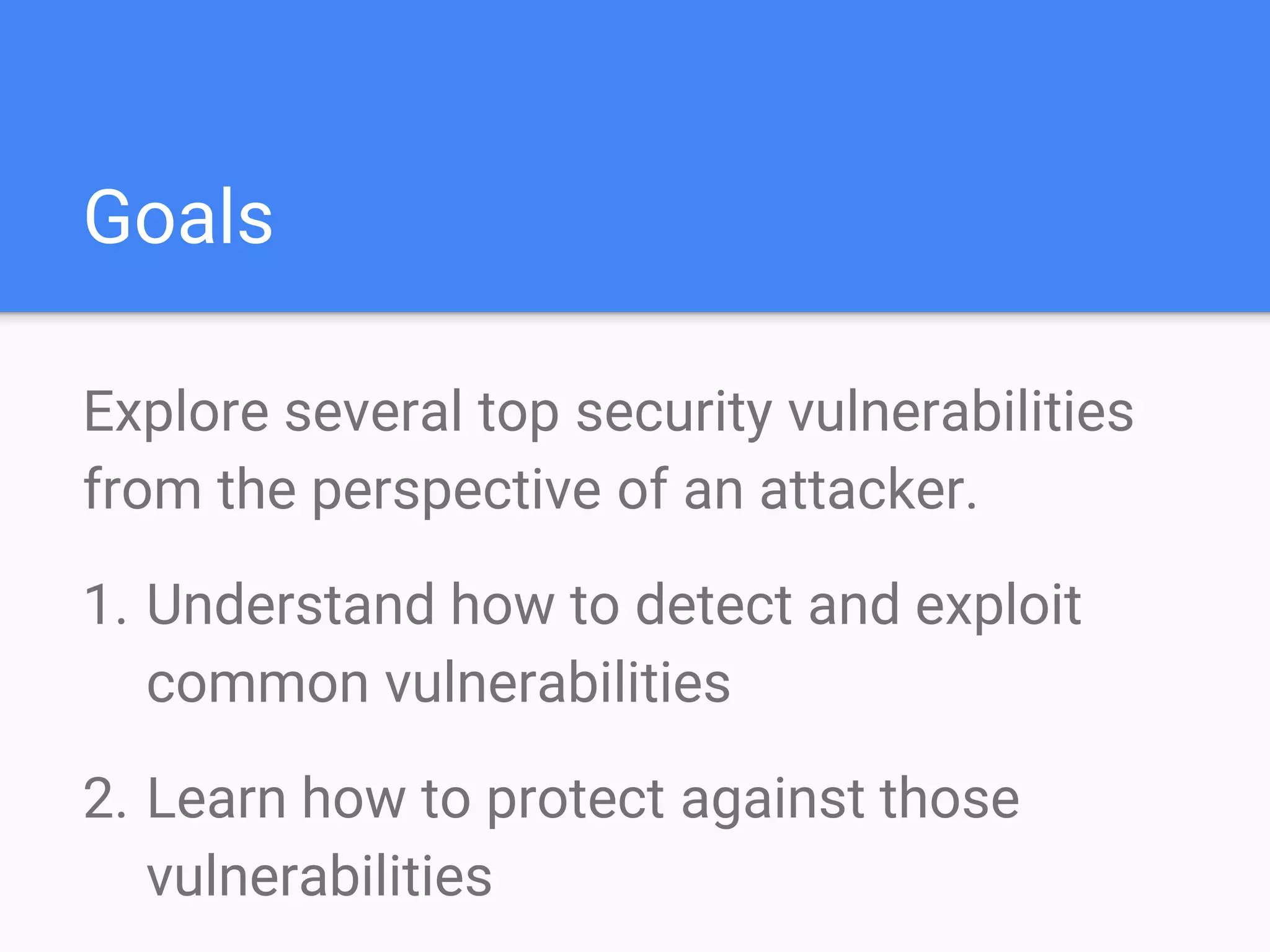 Goals
Explore several top security vulnerabilities
from the perspective of an attacker.
1. Understand how to detect and exploit
common vulnerabilities
2. Learn how to protect against those
vulnerabilities
 