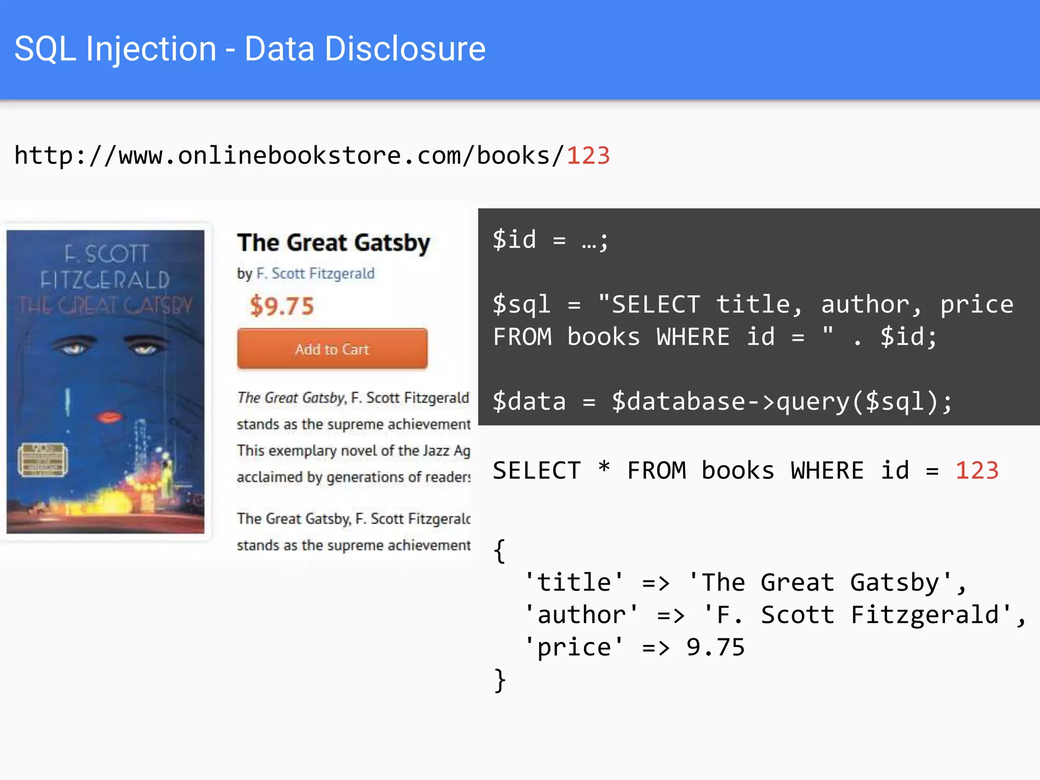 SQL Injection - Data Disclosure
http://www.onlinebookstore.com/books/123
SELECT * FROM books WHERE id = 123
$id = …;
$sql = "SELECT title, author, price
FROM books WHERE id = " . $id;
$data = $database->query($sql);
{
'title' => 'The Great Gatsby',
'author' => 'F. Scott Fitzgerald',
'price' => 9.75
}
 
