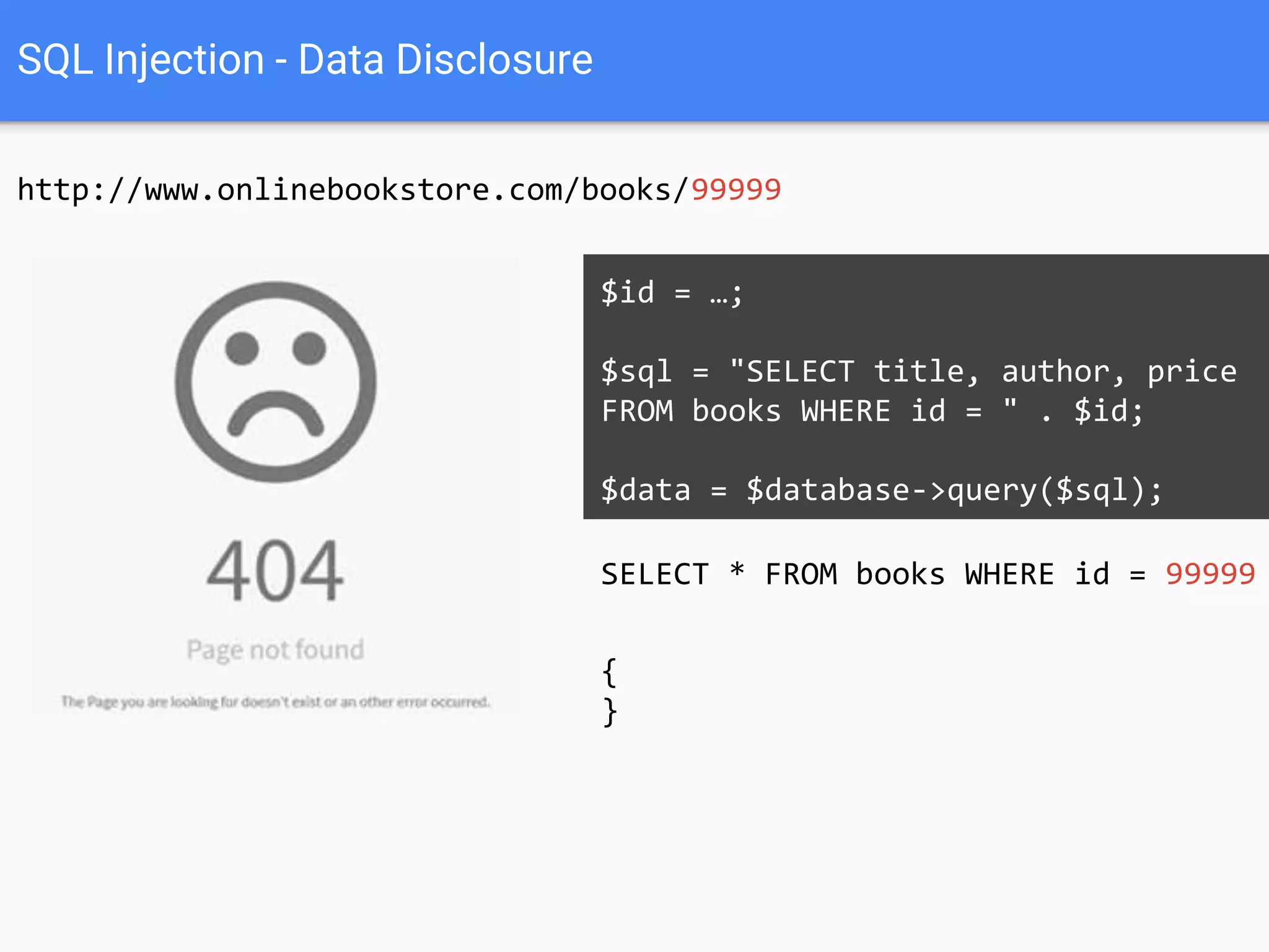 SQL Injection - Data Disclosure
http://www.onlinebookstore.com/books/99999
SELECT * FROM books WHERE id = 99999
$id = …;
$sql = "SELECT title, author, price
FROM books WHERE id = " . $id;
$data = $database->query($sql);
{
}
 