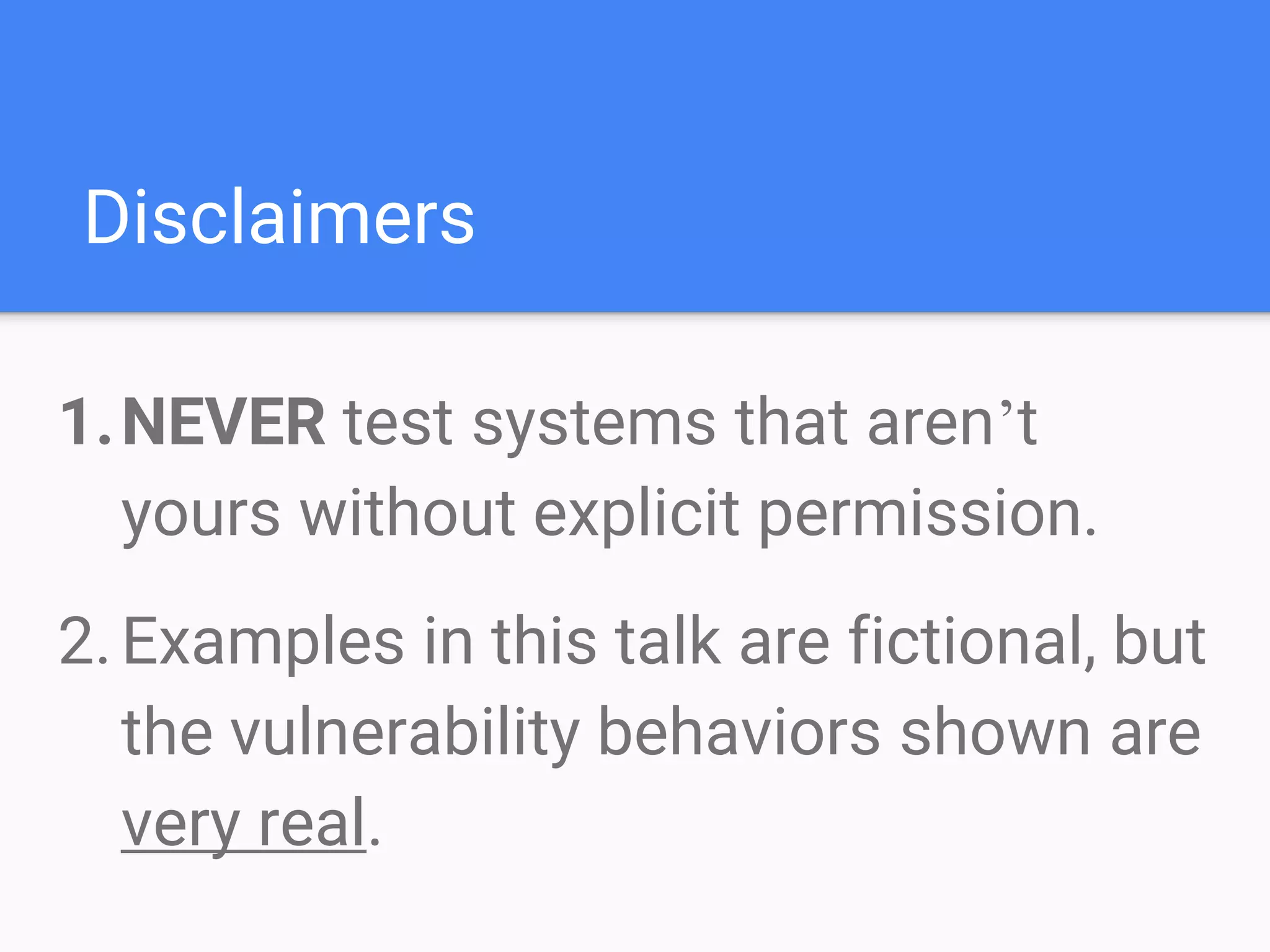 Disclaimers
1.NEVER test systems that aren’t
yours without explicit permission.
2.Examples in this talk are fictional, but
the vulnerability behaviors shown are
very real.
 