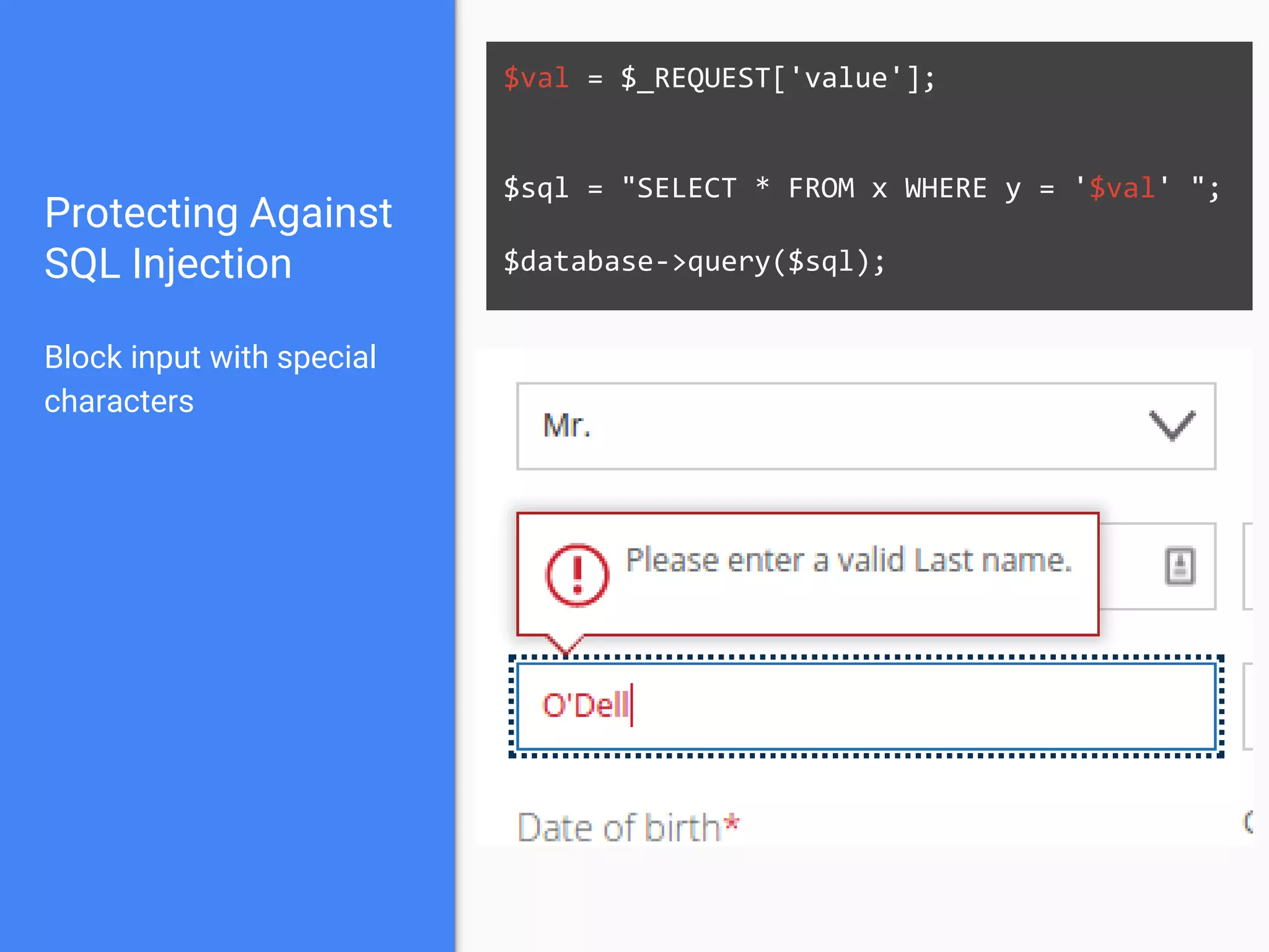 $val = $_REQUEST['value'];
$sql = "SELECT * FROM x WHERE y = '$val' ";
$database->query($sql);
Protecting Against
SQL Injection
Block input with special
characters
 