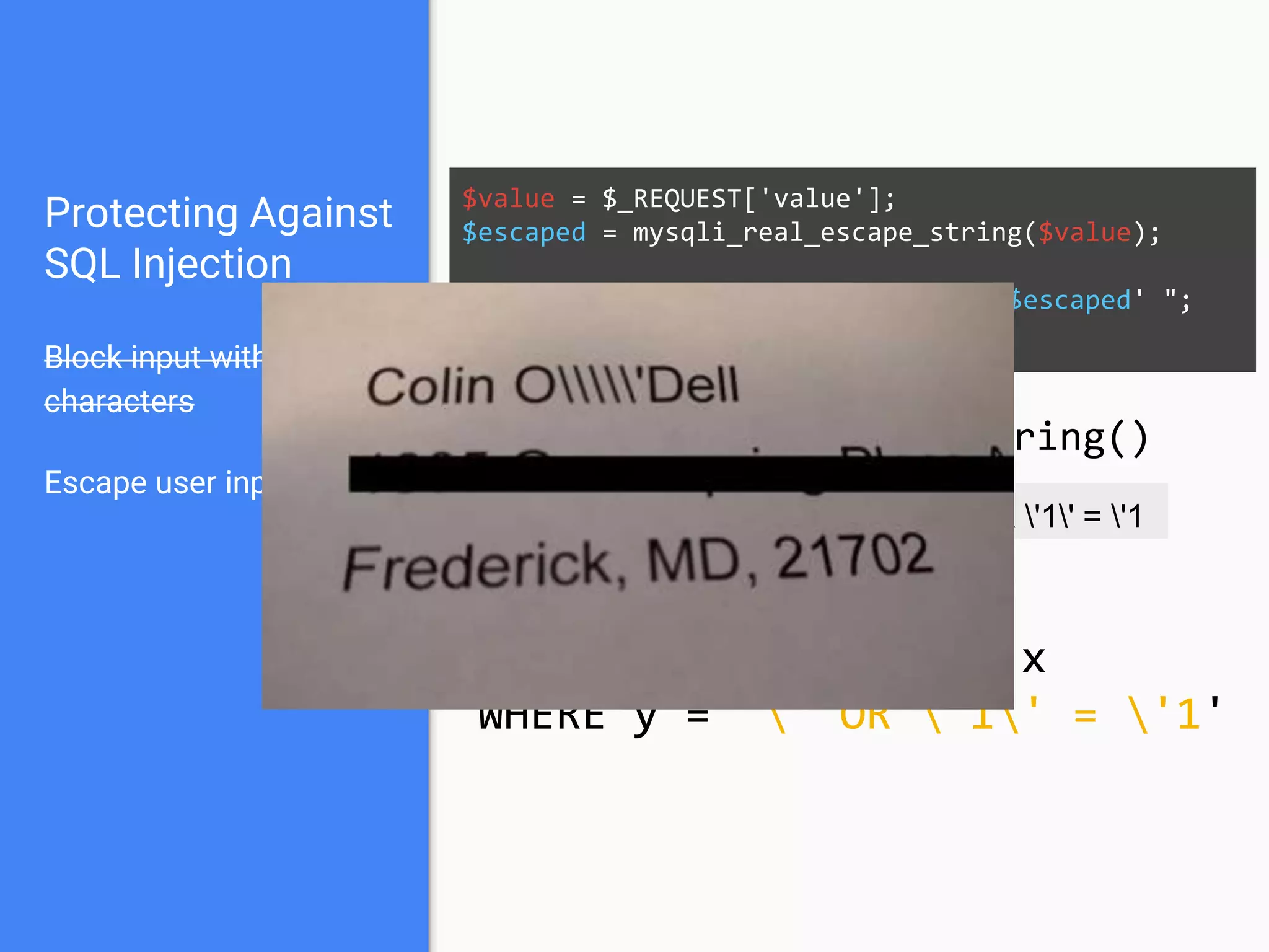 Protecting Against
SQL Injection
Block input with special
characters
Escape user input
$value = $_REQUEST['value'];
$escaped = mysqli_real_escape_string($value);
$sql = "SELECT * FROM x WHERE y = '$escaped' ";
$database->query($sql);
' OR '1' = '1 ' OR '1' = '1
mysqli_real_escape_string()
SELECT * FROM x
WHERE y = '' OR '1' = '1'
 