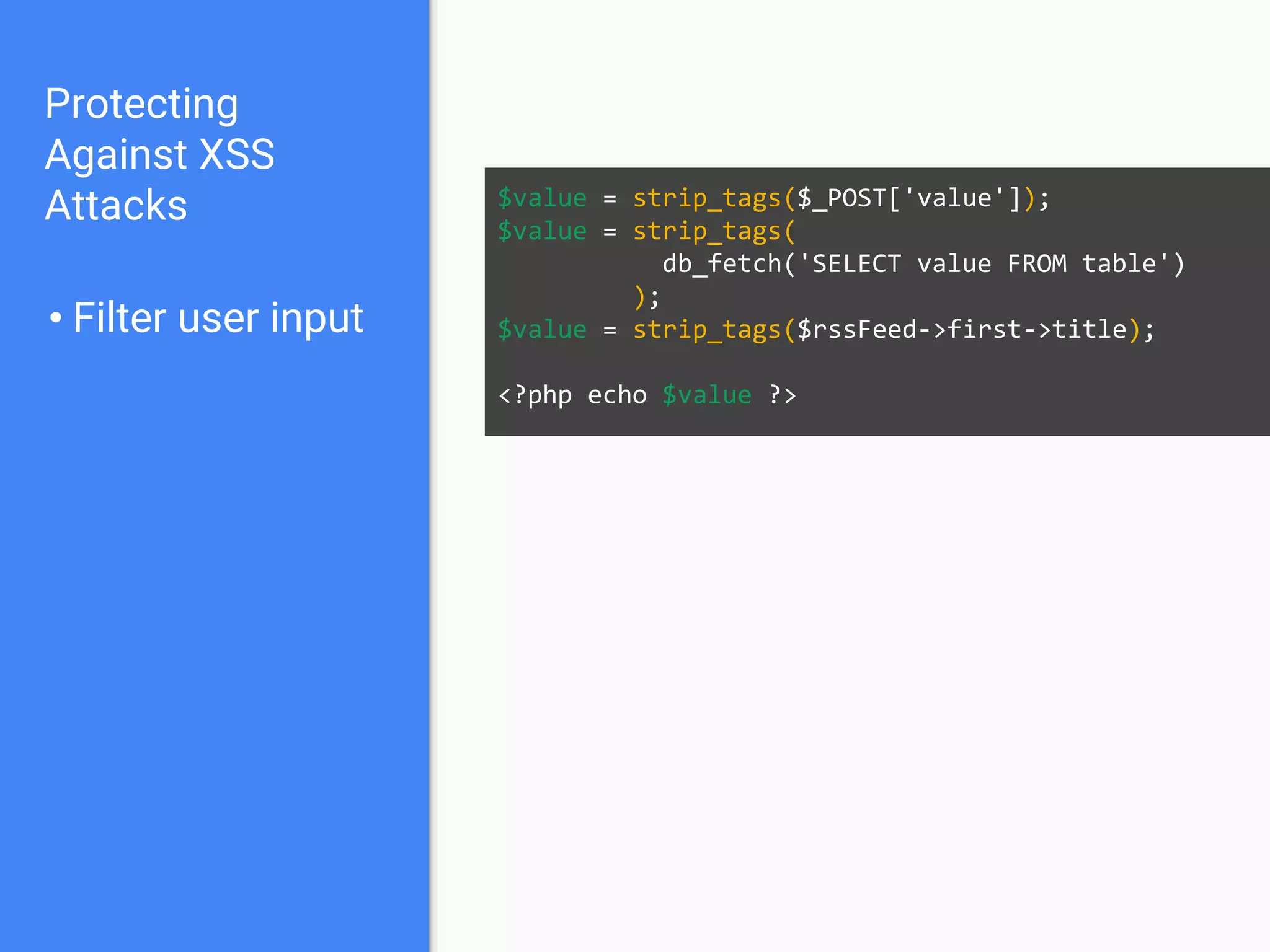 Protecting
Against XSS
Attacks
• Filter user input
$value = strip_tags($_POST['value']);
$value = strip_tags(
db_fetch('SELECT value FROM table')
);
$value = strip_tags($rssFeed->first->title);
<?php echo $value ?>
 