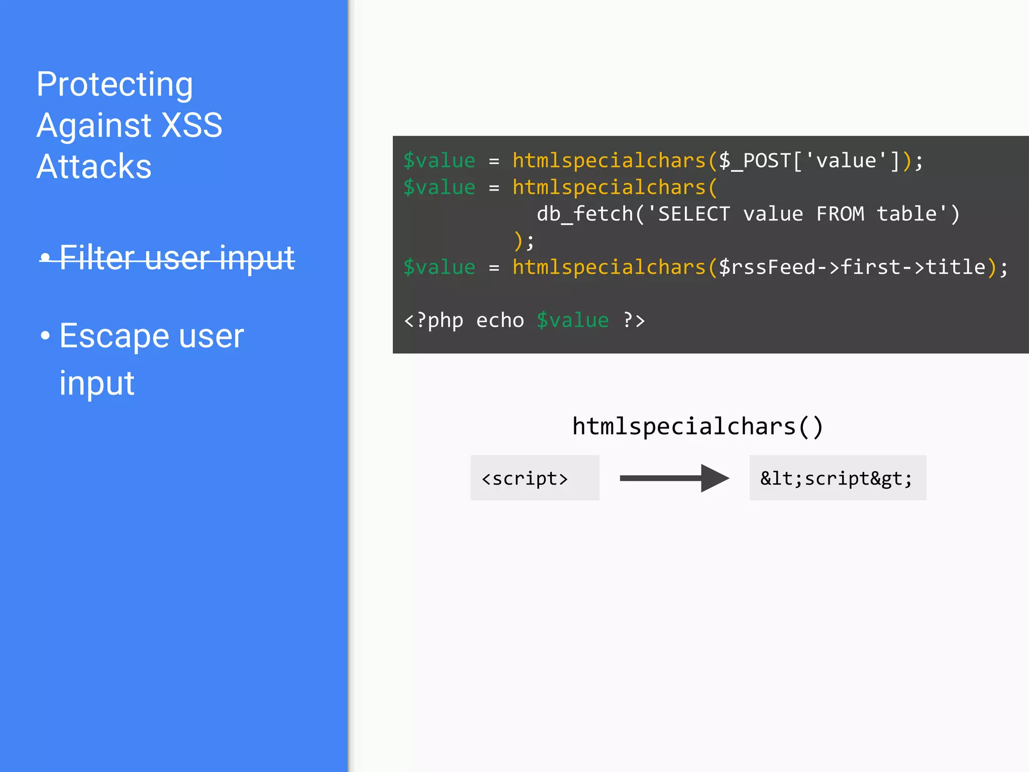 Protecting
Against XSS
Attacks
• Filter user input
• Escape user
input
$value = htmlspecialchars($_POST['value']);
$value = htmlspecialchars(
db_fetch('SELECT value FROM table')
);
$value = htmlspecialchars($rssFeed->first->title);
<?php echo $value ?>
<script> <script>
htmlspecialchars()
 