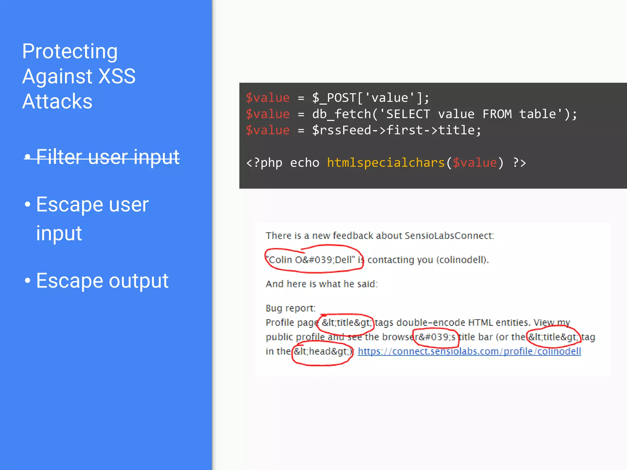 Protecting
Against XSS
Attacks
• Filter user input
• Escape user
input
• Escape output
$value = $_POST['value'];
$value = db_fetch('SELECT value FROM table');
$value = $rssFeed->first->title;
<?php echo htmlspecialchars($value) ?>
 