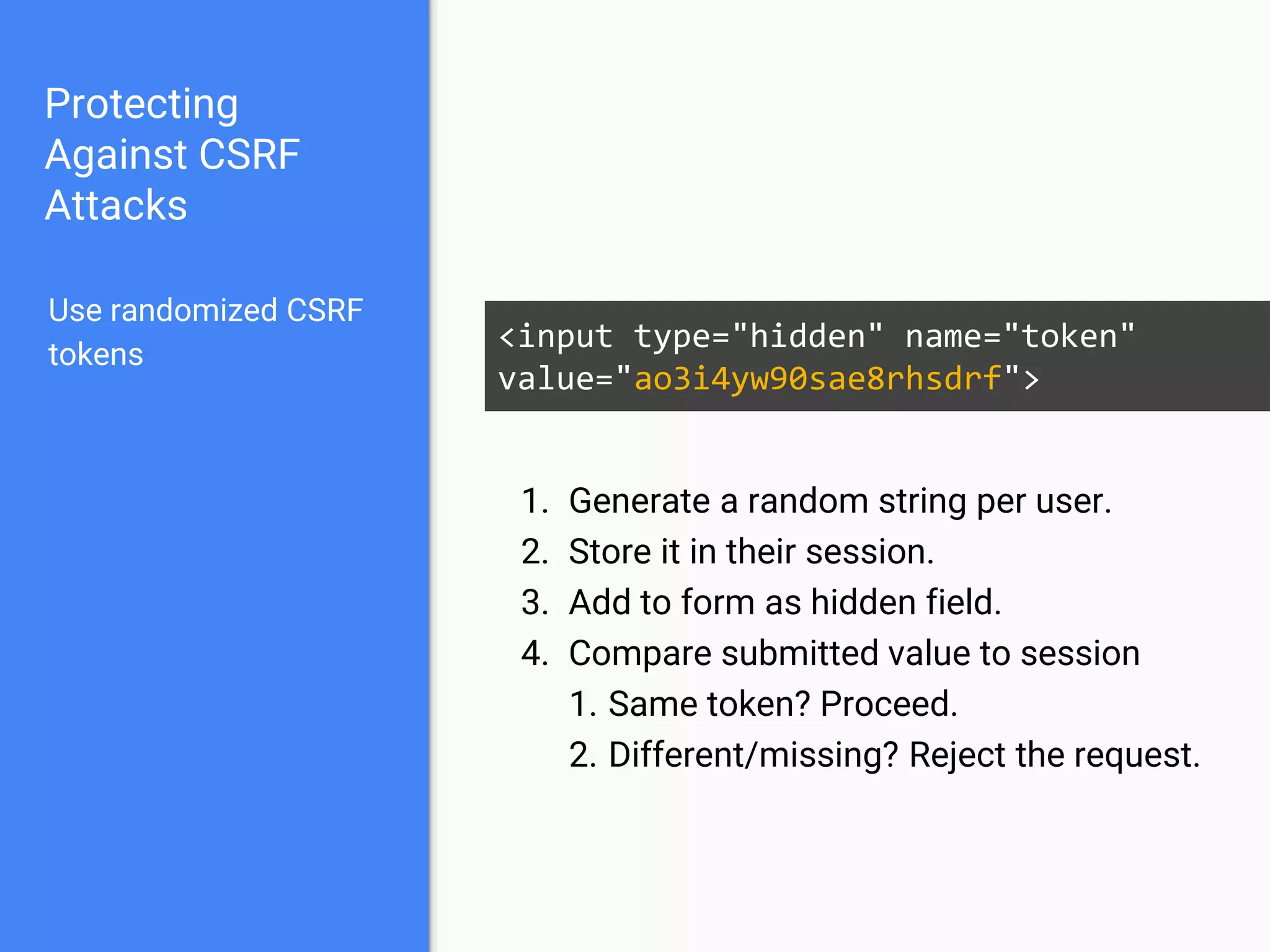 Protecting
Against CSRF
Attacks
Use randomized CSRF
tokens
<input type="hidden" name="token"
value="ao3i4yw90sae8rhsdrf">
1. Generate a random string per user.
2. Store it in their session.
3. Add to form as hidden field.
4. Compare submitted value to session
1. Same token? Proceed.
2. Different/missing? Reject the request.
 