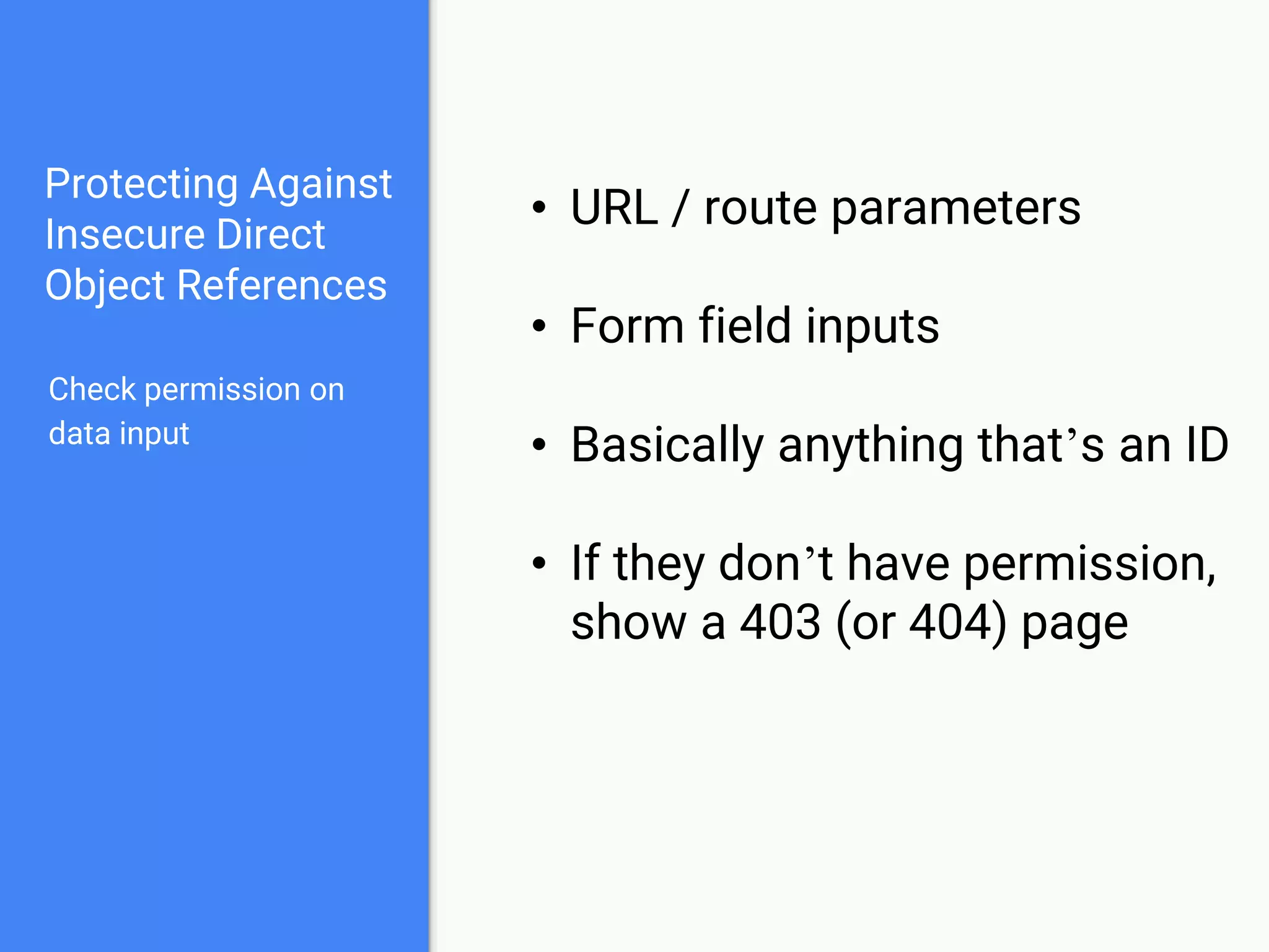 Protecting Against
Insecure Direct
Object References
Check permission on
data input
• URL / route parameters
• Form field inputs
• Basically anything that’s an ID
• If they don’t have permission,
show a 403 (or 404) page
 