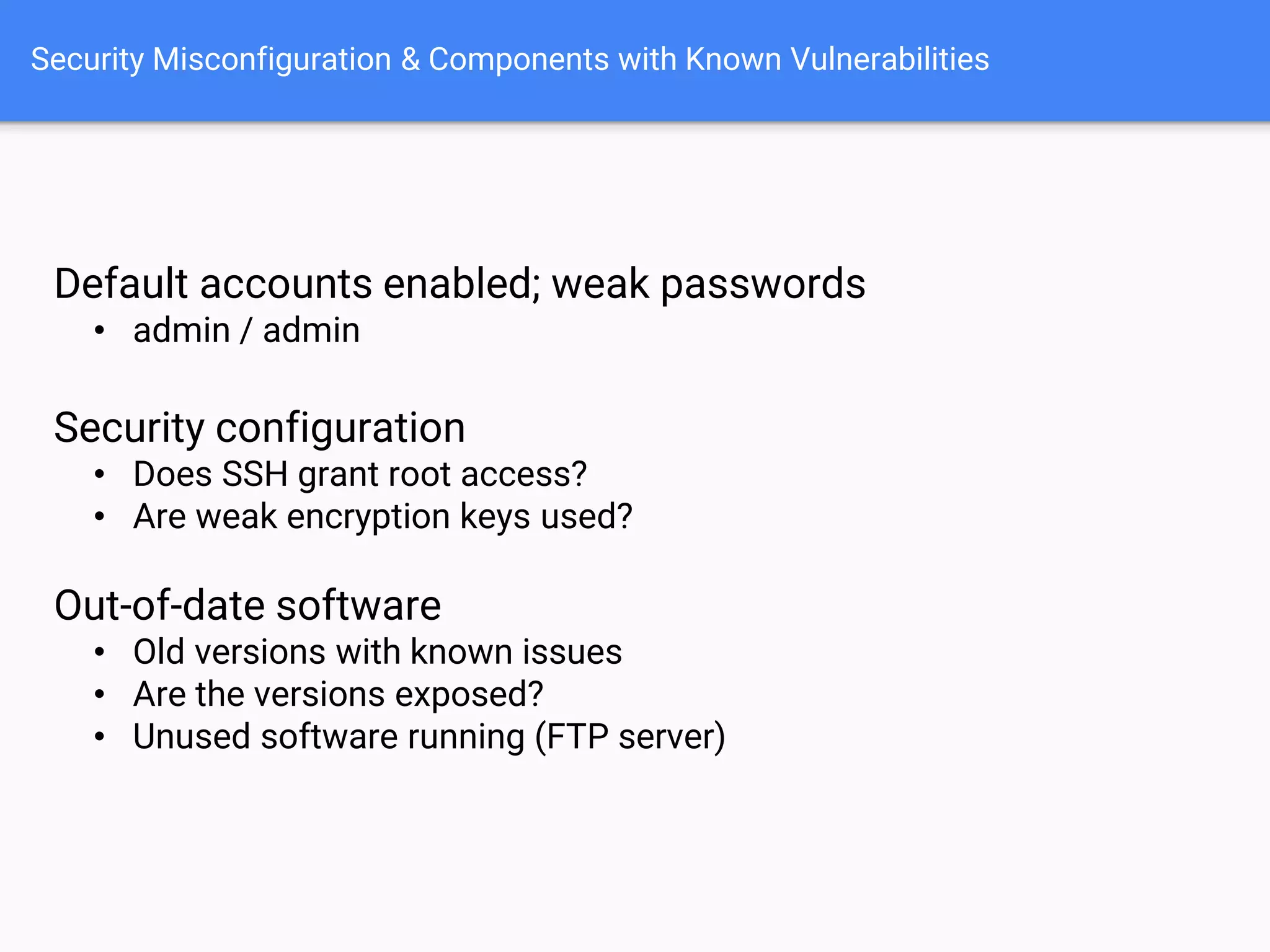 Security Misconfiguration & Components with Known Vulnerabilities
Default accounts enabled; weak passwords
• admin / admin
Security configuration
• Does SSH grant root access?
• Are weak encryption keys used?
Out-of-date software
• Old versions with known issues
• Are the versions exposed?
• Unused software running (FTP server)
 