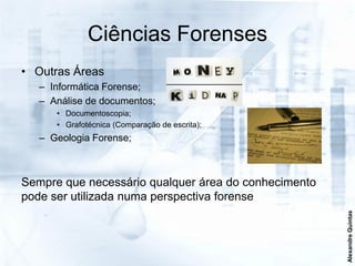 Ciências Forenses
• Outras Áreas
   – Informática Forense;
   – Análise de documentos;
      • Documentoscopia;
      • Grafotécnica (Comparação de escrita);
   – Geologia Forense;



Sempre que necessário qualquer área do conhecimento
pode ser utilizada numa perspectiva forense




                                                      Alexandre Quintas
 