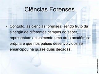 Ciências Forenses

• Contudo, as ciências forenses, sendo fruto da
  sinergia de diferentes campos do saber,
  representam actualmente uma área académica
  própria e que nos países desenvolvidos se
  emancipou há quase duas décadas.




                                                  Alexandre Quintas
 