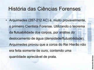 História das Ciências Forenses

• Arquimedes (287-212 AC) é, muito provavelmente,
  o primeiro Cientista Forense. Utilizando o teorema
  da flutuabilidade dos corpos, por análise do
  deslocamento de água (densidade/flutuabilidade),
  Arquimedes provou que a coroa do Rei Hierão não
  era feita somente de ouro, contendo uma
  quantidade apreciável de prata.




                                                       Alexandre Quintas
 