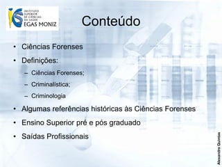 Conteúdo
• Ciências Forenses
• Definições:
   – Ciências Forenses;
   – Criminalística;
   – Criminologia

• Algumas referências históricas às Ciências Forenses
• Ensino Superior pré e pós graduado




                                                        Alexandre Quintas
• Saídas Profissionais
 