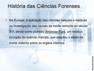 História das Ciências Forenses

• Na Europa, a aplicação das ciências naturais e médicas
  na investigação das causas da morte remonta ao século
  XVI, tendo como pioneiro Ambrose Paré, um médico
  cirurgião do exército francês, que estudou o efeito da
  morte violenta sobre os órgãos internos.




                                                           Alexandre Quintas
 