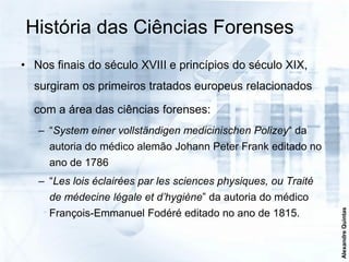 História das Ciências Forenses
• Nos finais do século XVIII e princípios do século XIX,
  surgiram os primeiros tratados europeus relacionados

  com a área das ciências forenses:
   – “System einer vollständigen medicinischen Polizey“ da
     autoria do médico alemão Johann Peter Frank editado no
     ano de 1786
   – “Les lois éclairées par les sciences physiques, ou Traité
     de médecine légale et d’hygiène” da autoria do médico




                                                                 Alexandre Quintas
     François-Emmanuel Fodéré editado no ano de 1815.
 