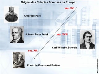 Origem das Ciências Forenses na Europa

                                  séc. XVI


  Ambrose Paré




   Johann Peter Frank      séc. XVIII




                        Carl Wilhelm Scheele
     séc. XIX




                                               Alexandre Quintas
    Francois-Emmanuel Fodéré
 