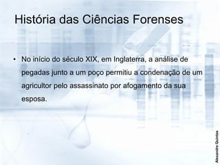 História das Ciências Forenses


• No início do século XIX, em Inglaterra, a análise de
  pegadas junto a um poço permitiu a condenação de um
  agricultor pelo assassinato por afogamento da sua
  esposa.




                                                         Alexandre Quintas
 
