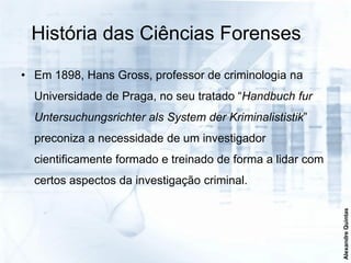 História das Ciências Forenses

• Em 1898, Hans Gross, professor de criminologia na
  Universidade de Praga, no seu tratado “Handbuch fur
  Untersuchungsrichter als System der Kriminalististik”
  preconiza a necessidade de um investigador
  cientificamente formado e treinado de forma a lidar com
  certos aspectos da investigação criminal.




                                                            Alexandre Quintas
 