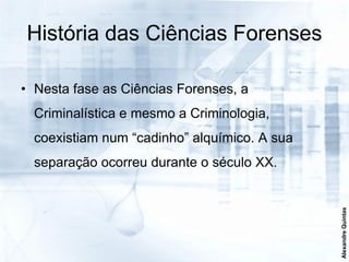 História das Ciências Forenses

• Nesta fase as Ciências Forenses, a
  Criminalística e mesmo a Criminologia,
  coexistiam num “cadinho” alquímico. A sua
  separação ocorreu durante o século XX.




                                              Alexandre Quintas
 